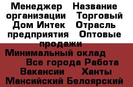 Менеджер › Название организации ­ Торговый Дом Интек › Отрасль предприятия ­ Оптовые продажи › Минимальный оклад ­ 15 000 - Все города Работа » Вакансии   . Ханты-Мансийский,Белоярский г.